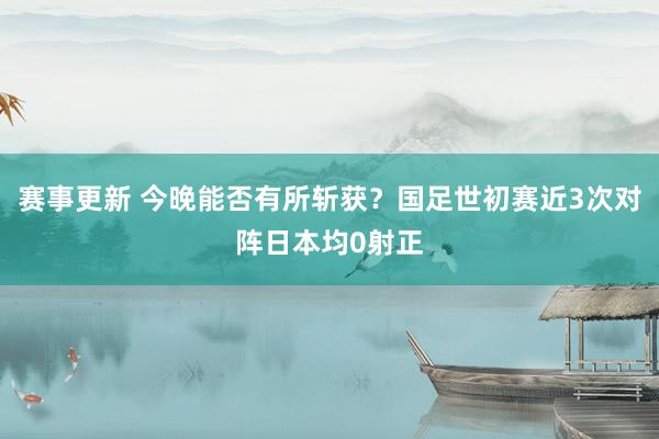 赛事更新 今晚能否有所斩获？国足世初赛近3次对阵日本均0射正