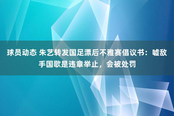 球员动态 朱艺转发国足漂后不雅赛倡议书：嘘敌手国歌是违章举止，会被处罚