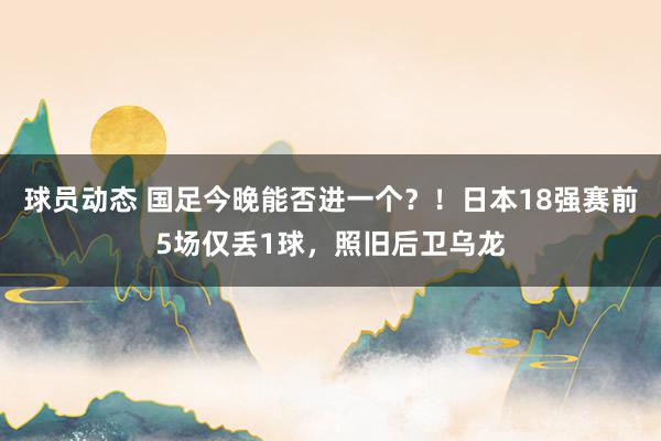 球员动态 国足今晚能否进一个？！日本18强赛前5场仅丢1球，照旧后卫乌龙