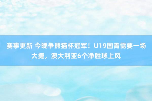 赛事更新 今晚争熊猫杯冠军！U19国青需要一场大捷，澳大利亚6个净胜球上风