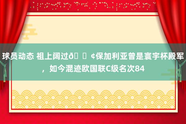 球员动态 祖上阔过😢保加利亚曾是寰宇杯殿军，如今混迹欧国联C级名次84