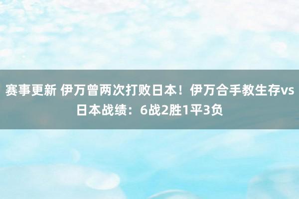 赛事更新 伊万曾两次打败日本！伊万合手教生存vs日本战绩：6战2胜1平3负