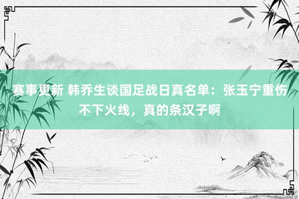 赛事更新 韩乔生谈国足战日真名单：张玉宁重伤不下火线，真的条汉子啊