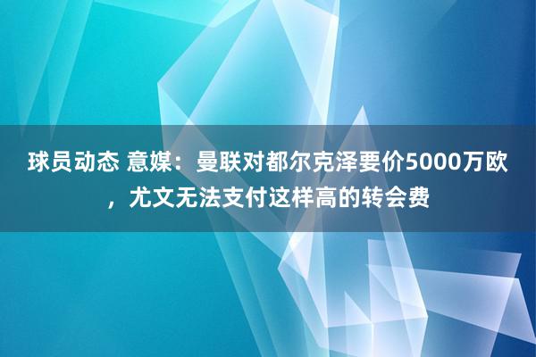 球员动态 意媒：曼联对都尔克泽要价5000万欧，尤文无法支付这样高的转会费