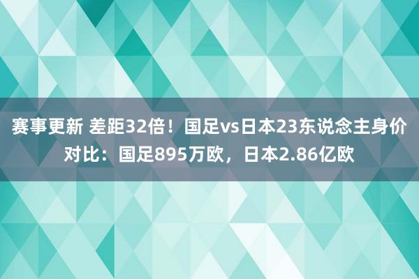 赛事更新 差距32倍！国足vs日本23东说念主身价对比：国足895万欧，日本2.86亿欧