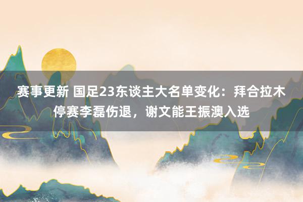 赛事更新 国足23东谈主大名单变化：拜合拉木停赛李磊伤退，谢文能王振澳入选