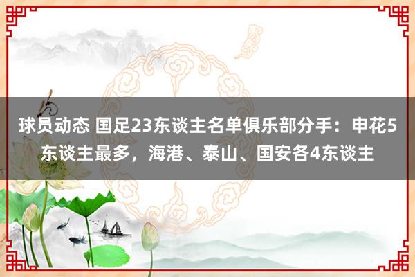 球员动态 国足23东谈主名单俱乐部分手：申花5东谈主最多，海港、泰山、国安各4东谈主