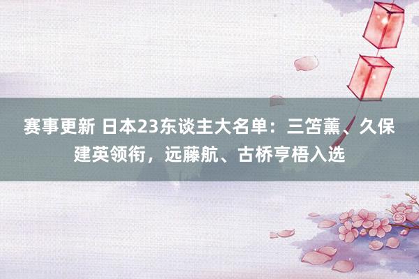 赛事更新 日本23东谈主大名单：三笘薰、久保建英领衔，远藤航、古桥亨梧入选