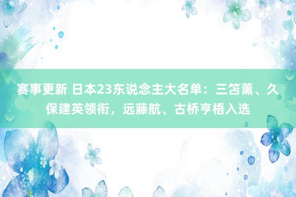 赛事更新 日本23东说念主大名单：三笘薰、久保建英领衔，远藤航、古桥亨梧入选