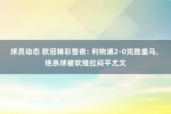 球员动态 欧冠精彩整夜: 利物浦2-0完胜皇马, 绝杀球被吹维拉闷平尤文