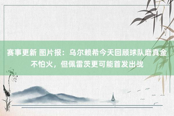 赛事更新 图片报：乌尔赖希今天回顾球队磨真金不怕火，但佩雷茨更可能首发出战