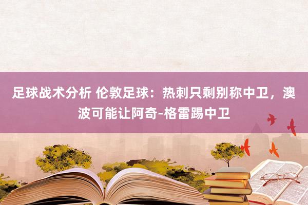 足球战术分析 伦敦足球：热刺只剩别称中卫，澳波可能让阿奇-格雷踢中卫