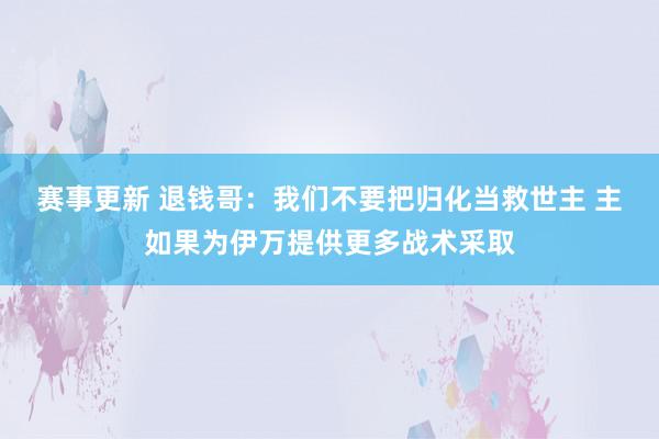 赛事更新 退钱哥：我们不要把归化当救世主 主如果为伊万提供更多战术采取