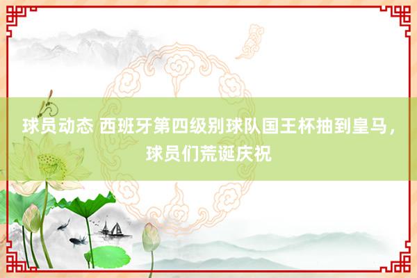 球员动态 西班牙第四级别球队国王杯抽到皇马，球员们荒诞庆祝