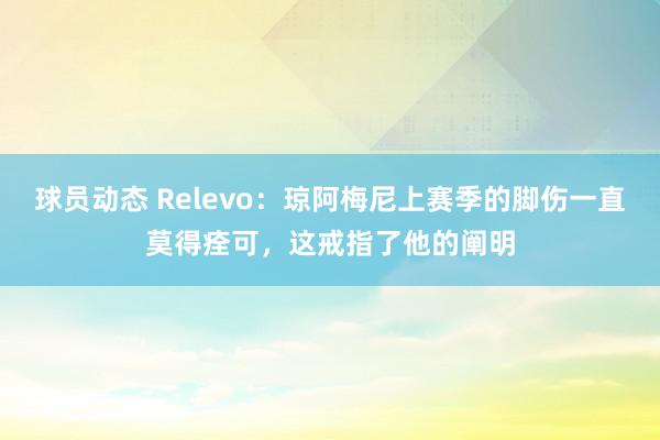 球员动态 Relevo：琼阿梅尼上赛季的脚伤一直莫得痊可，这戒指了他的阐明