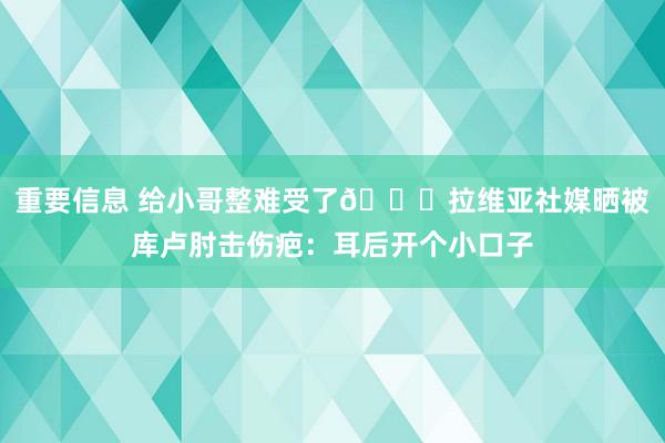 重要信息 给小哥整难受了😅拉维亚社媒晒被库卢肘击伤疤：耳后开个小口子