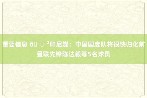 重要信息 😲印尼媒：中国国度队将很快归化前曼联先锋陈达毅等5名球员