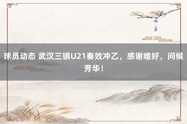 球员动态 武汉三镇U21奏效冲乙，感谢嗜好，问候芳华！