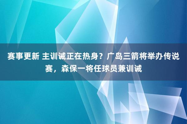 赛事更新 主训诫正在热身？广岛三箭将举办传说赛，森保一将任球员兼训诫