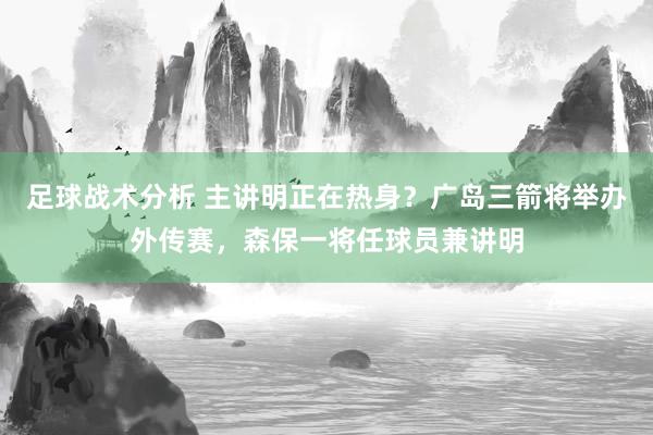 足球战术分析 主讲明正在热身？广岛三箭将举办外传赛，森保一将任球员兼讲明