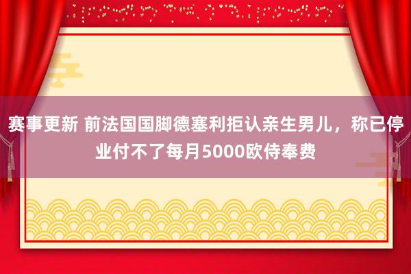 赛事更新 前法国国脚德塞利拒认亲生男儿，称已停业付不了每月5000欧侍奉费