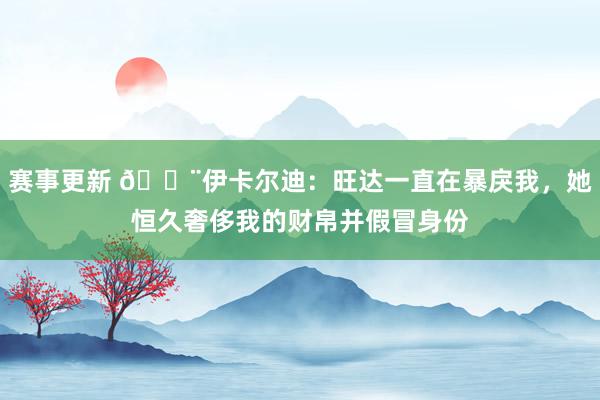 赛事更新 😨伊卡尔迪：旺达一直在暴戾我，她恒久奢侈我的财帛并假冒身份