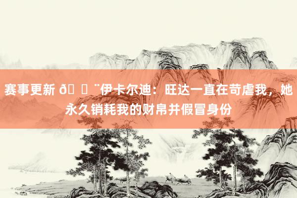 赛事更新 😨伊卡尔迪：旺达一直在苛虐我，她永久销耗我的财帛并假冒身份