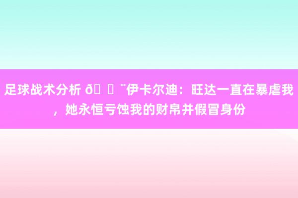 足球战术分析 😨伊卡尔迪：旺达一直在暴虐我，她永恒亏蚀我的财帛并假冒身份