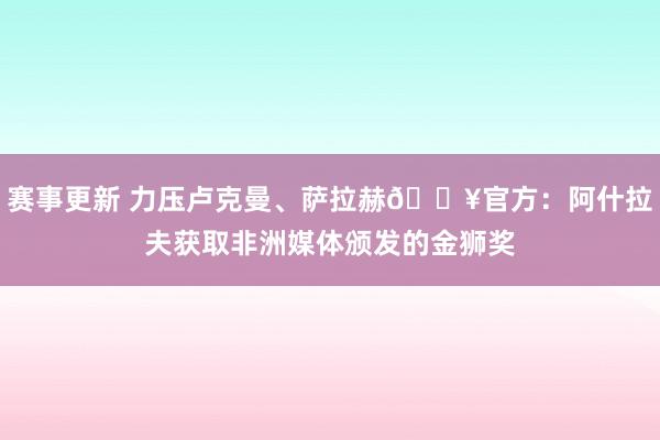 赛事更新 力压卢克曼、萨拉赫🔥官方：阿什拉夫获取非洲媒体颁发的金狮奖