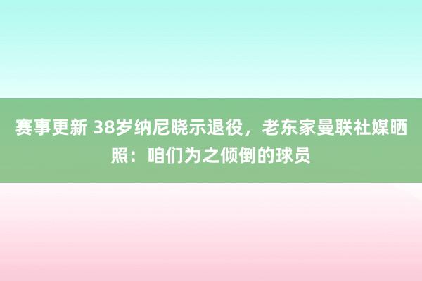 赛事更新 38岁纳尼晓示退役，老东家曼联社媒晒照：咱们为之倾倒的球员