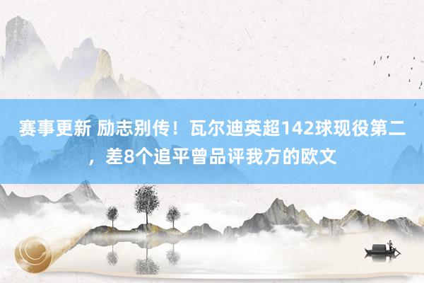 赛事更新 励志别传！瓦尔迪英超142球现役第二，差8个追平曾品评我方的欧文