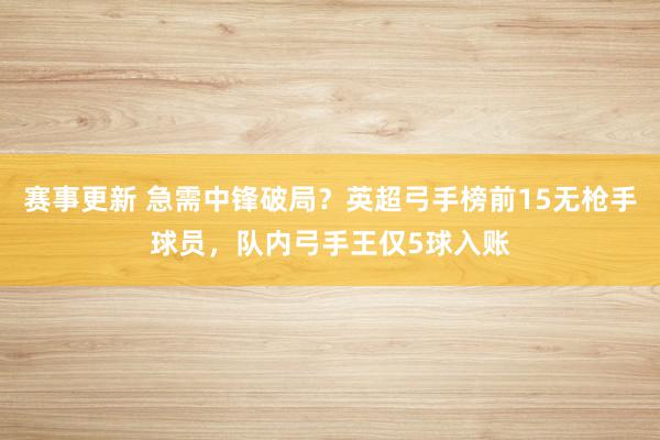 赛事更新 急需中锋破局？英超弓手榜前15无枪手球员，队内弓手王仅5球入账