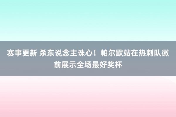 赛事更新 杀东说念主诛心！帕尔默站在热刺队徽前展示全场最好奖杯