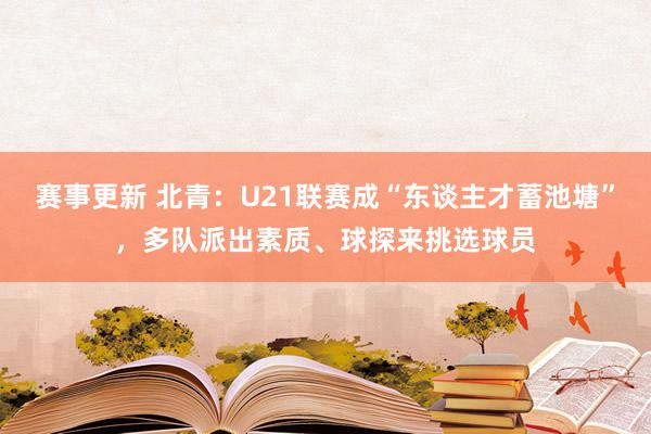 赛事更新 北青：U21联赛成“东谈主才蓄池塘”，多队派出素质、球探来挑选球员