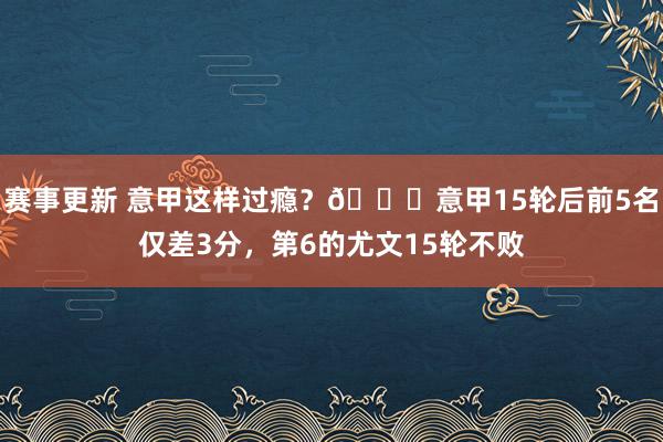 赛事更新 意甲这样过瘾？😏意甲15轮后前5名仅差3分，第6的尤文15轮不败