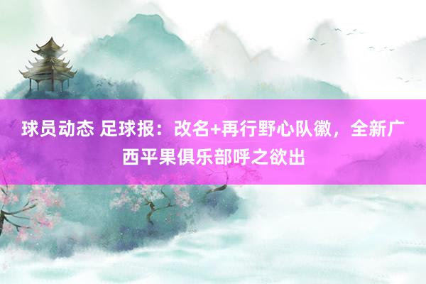 球员动态 足球报：改名+再行野心队徽，全新广西平果俱乐部呼之欲出