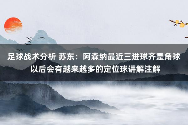 足球战术分析 苏东：阿森纳最近三进球齐是角球 以后会有越来越多的定位球讲解注解