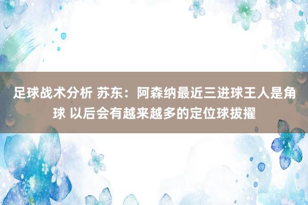 足球战术分析 苏东：阿森纳最近三进球王人是角球 以后会有越来越多的定位球拔擢