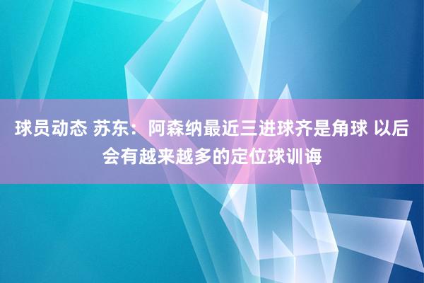 球员动态 苏东：阿森纳最近三进球齐是角球 以后会有越来越多的定位球训诲