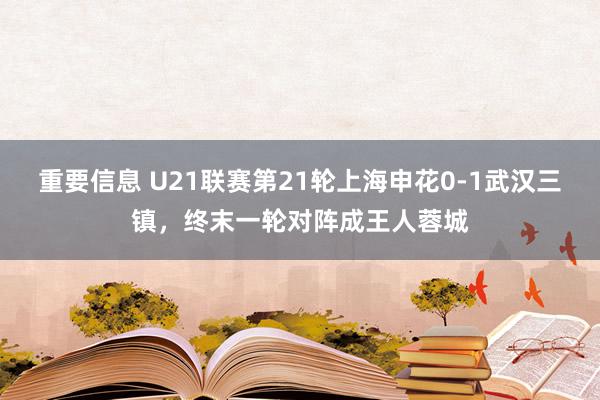 重要信息 U21联赛第21轮上海申花0-1武汉三镇，终末一轮对阵成王人蓉城