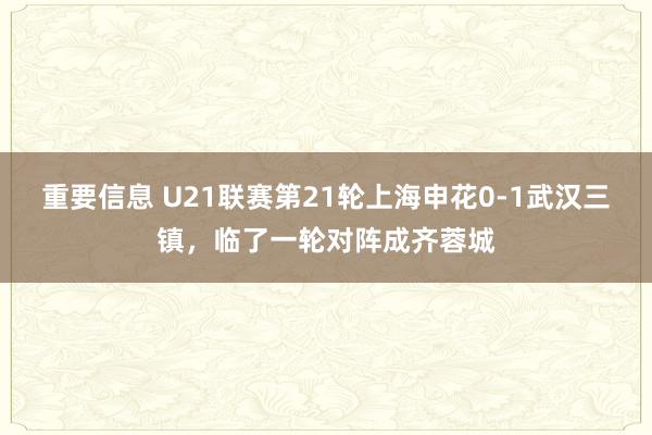 重要信息 U21联赛第21轮上海申花0-1武汉三镇，临了一轮对阵成齐蓉城