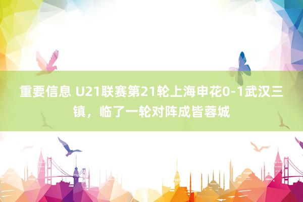 重要信息 U21联赛第21轮上海申花0-1武汉三镇，临了一轮对阵成皆蓉城