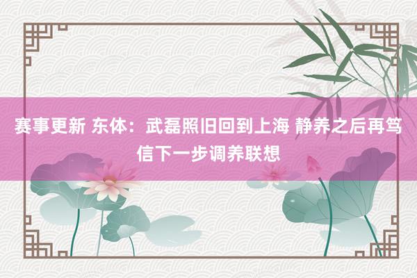 赛事更新 东体：武磊照旧回到上海 静养之后再笃信下一步调养联想