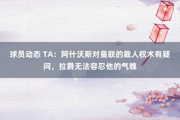 球员动态 TA：阿什沃斯对曼联的裁人权术有疑问，拉爵无法容忍他的气魄