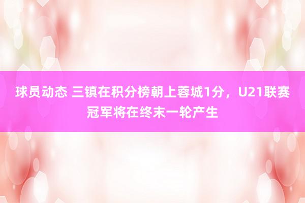 球员动态 三镇在积分榜朝上蓉城1分，U21联赛冠军将在终末一轮产生