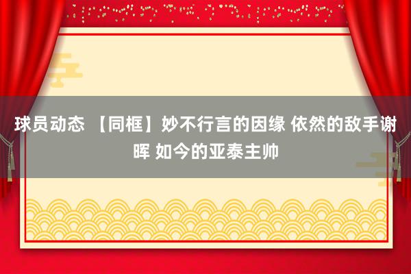 球员动态 【同框】妙不行言的因缘 依然的敌手谢晖 如今的亚泰主帅