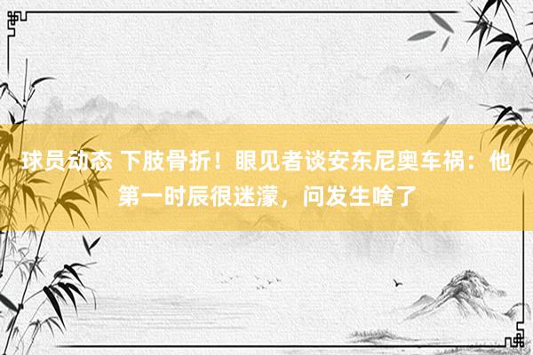 球员动态 下肢骨折！眼见者谈安东尼奥车祸：他第一时辰很迷濛，问发生啥了