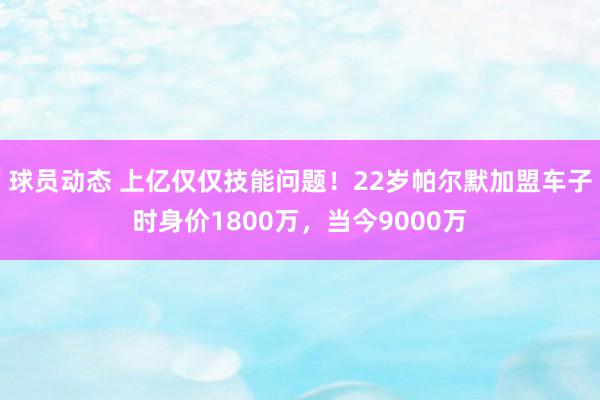 球员动态 上亿仅仅技能问题！22岁帕尔默加盟车子时身价1800万，当今9000万