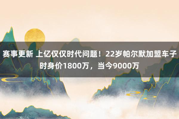 赛事更新 上亿仅仅时代问题！22岁帕尔默加盟车子时身价1800万，当今9000万