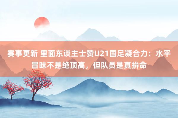 赛事更新 里面东谈主士赞U21国足凝合力：水平冒昧不是绝顶高，但队员是真拚命